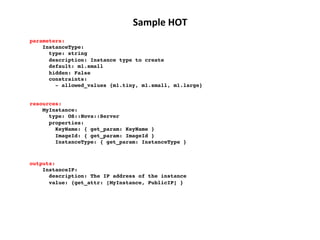 Sample	
  HOT	
  
parameters:!
InstanceType:!
type: string!
description: Instance type to create!
default: m1.small!
hidden: False!
constraints:!
­ allowed_values {m1.tiny, m1.small, m1.large}!
resources:!
MyInstance:!
type: OS::Nova::Server!
properties:!
KeyName: { get_param: KeyName }!
ImageId: { get_param: ImageId }!
InstanceType: { get_param: InstanceType }!

outputs:!
InstanceIP:!
description: The IP address of the instance!
value: {get_attr: [MyInstance, PublicIP] }!

 