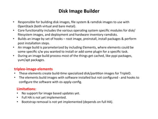 Disk	
  Image	
  Builder	
  
•  Responsible	
  for	
  building	
  disk	
  images,	
  ﬁle	
  system	
  &	
  ramdisk	
  images	
  to	
  use	
  with	
  
OpenStack	
  (both	
  virtual	
  and	
  bare	
  metal).	
  
•  Core	
  func1onality	
  includes	
  the	
  various	
  opera1ng	
  system	
  speciﬁc	
  modules	
  for	
  disk/	
  
ﬁlesystem	
  images,	
  and	
  deployment	
  and	
  hardware	
  inventory	
  ramdisks.	
  
•  Builds	
  an	
  image	
  by	
  set	
  of	
  hooks	
  –	
  root	
  image,	
  preinstall,	
  install	
  packages	
  &	
  perform	
  
post	
  installa1on	
  steps.	
  
•  An	
  image	
  build	
  is	
  parameterized	
  by	
  including	
  Elements,	
  where	
  elements	
  could	
  be	
  
some	
  speciﬁc	
  s/w	
  you	
  wanted	
  to	
  install	
  or	
  add	
  some	
  plugin	
  for	
  a	
  speciﬁc	
  task.	
  
•  During	
  an	
  image	
  build	
  process	
  most	
  of	
  the	
  things	
  get	
  cached,	
  like	
  pypi	
  packages,	
  
yum/apt	
  packages.	
  

tripleo-­‐image-­‐elements	
  

•  These	
  elements	
  create	
  build-­‐1me	
  specialized	
  disk/par11on	
  images	
  for	
  TripleO.	
  	
  
•  The	
  elements	
  build	
  images	
  with	
  sogware	
  installed	
  but	
  not	
  conﬁgured	
  -­‐	
  and	
  hooks	
  to	
  
conﬁgure	
  the	
  sogware	
  with	
  os-­‐apply-­‐conﬁg.	
  

Limita?ons:	
  

•  No	
  support	
  for	
  image	
  based	
  updates	
  yet.	
  
•  Full	
  HA	
  is	
  not	
  yet	
  implemented.	
  
•  Bootstrap	
  removal	
  is	
  not	
  yet	
  implemented	
  (depends	
  on	
  full	
  HA).	
  

 