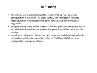 os-­‐*-­‐conﬁg	
  
•  These	
  tools	
  work	
  with	
  metadata	
  that	
  is	
  delivered	
  by	
  Heat	
  to	
  create	
  
conﬁgura1on	
  ﬁles	
  on	
  disk	
  (os-­‐apply-­‐conﬁg),	
  and	
  to	
  trigger	
  in-­‐instance	
  
reconﬁgura1on	
  including	
  shukng	
  down	
  services	
  and	
  performing	
  data	
  
migra1ons.	
  
•  os-­‐apply-­‐conﬁg	
  reads	
  a	
  JSON	
  metadata	
  ﬁle	
  and	
  generates	
  templates.	
  It	
  can	
  
be	
  used	
  with	
  any	
  orchestra1on	
  layer	
  that	
  generates	
  a	
  JSON	
  metadata	
  ﬁle	
  
on	
  disk.	
  
•  os-­‐refresh-­‐conﬁg	
  subscribes	
  to	
  the	
  Heat	
  metadata	
  and	
  then	
  invokes	
  hooks	
  
-­‐	
  it	
  can	
  be	
  used	
  to	
  drive	
  os-­‐apply-­‐conﬁg,	
  or	
  Chef/Puppet/Salt	
  or	
  other	
  
conﬁgura1on	
  management	
  tools.	
  

 