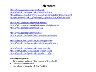 References	
  
hZps://wiki.openstack.org/wiki/TripleO	
  
hZps://github.com/openstack/tripleo-­‐incubator	
  
hZp://docs.openstack.org/developer/tripleo-­‐incubator/deploying.html	
  
hZp://docs.openstack.org/developer/tripleo-­‐incubator/devtest.html	
  
	
  
hZps://wiki.openstack.org/wiki/Baremetal	
  
hZps://wiki.openstack.org/wiki/BaremetalSplitRa1onale	
  
hZps://wiki.openstack.org/wiki/Ironic	
  
	
  
hZps://wiki.openstack.org/wiki/Heat	
  
hZps://github.com/openstack/tripleo-­‐heat-­‐templates	
  
	
  
hZps://github.com/openstack/diskimage-­‐builder	
  
hZps://github.com/openstack/tripleo-­‐image-­‐elements	
  
	
  
hZps://github.com/openstack/os-­‐apply-­‐conﬁg	
  
hZps://github.com/openstack/os-­‐refresh-­‐conﬁg	
  
hZps://github.com/openstack/os-­‐collect-­‐conﬁg	
  
	
  
Future	
  Development:	
  
•  Etherpads	
  of	
  Icehouse	
  (Next	
  release	
  of	
  OpenStack)	
  
•  Github	
  code	
  repositories	
  
•  Launchpad	
  –	
  Blueprints	
  &	
  Bug	
  Tracking	
  

 