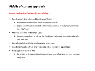 Pi;alls	
  of	
  current	
  approach	
  
Cannot	
  deploy	
  OpenStack	
  easily	
  and	
  reliably.	
  
	
  

•  Con1nuous	
  Integra1on	
  and	
  Con1nuous	
  Delivery	
  	
  
Ø  Ability	
  to	
  roll-­‐out	
  the	
  cloud	
  during	
  maintenance	
  cycles.	
  
Ø  Deploy	
  something	
  that	
  is	
  tested	
  	
  with	
  minimal	
  varia1ons	
  in	
  mul1ple	
  environments	
  
(Dev./QA/Prod.)	
  

•  Maintenance	
  and	
  Installa1on	
  Costs	
  
Ø  Requires	
  more	
  eﬀorts	
  to	
  roll-­‐out	
  the	
  cloud	
  incurring	
  in	
  more	
  costs	
  and	
  less	
  beneﬁts	
  
(one	
  1me	
  cost).	
  

•  Complexity	
  in	
  installa1on	
  and	
  upgrade	
  processes.	
  
•  Handling	
  migra1on	
  from	
  one	
  version	
  to	
  other	
  version	
  of	
  OpenStack.	
  
•  No	
  single	
  tool	
  chain	
  or	
  API	
  
Ø  Current	
  set	
  of	
  deployment	
  tools	
  have	
  awkward	
  hand	
  oﬀs	
  and	
  do	
  not	
  have	
  seamless	
  
integra1on.	
  

 