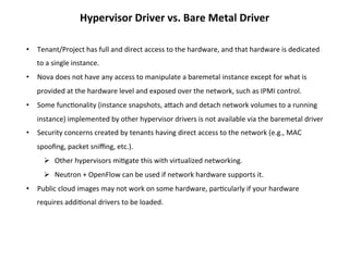 Hypervisor	
  Driver	
  vs.	
  Bare	
  Metal	
  Driver	
  
•  Tenant/Project	
  has	
  full	
  and	
  direct	
  access	
  to	
  the	
  hardware,	
  and	
  that	
  hardware	
  is	
  dedicated	
  
to	
  a	
  single	
  instance.	
  
•  Nova	
  does	
  not	
  have	
  any	
  access	
  to	
  manipulate	
  a	
  baremetal	
  instance	
  except	
  for	
  what	
  is	
  
provided	
  at	
  the	
  hardware	
  level	
  and	
  exposed	
  over	
  the	
  network,	
  such	
  as	
  IPMI	
  control.	
  	
  
•  Some	
  func1onality	
  (instance	
  snapshots,	
  aZach	
  and	
  detach	
  network	
  volumes	
  to	
  a	
  running	
  
instance)	
  implemented	
  by	
  other	
  hypervisor	
  drivers	
  is	
  not	
  available	
  via	
  the	
  baremetal	
  driver	
  
•  Security	
  concerns	
  created	
  by	
  tenants	
  having	
  direct	
  access	
  to	
  the	
  network	
  (e.g.,	
  MAC	
  
spooﬁng,	
  packet	
  sniﬃng,	
  etc.).	
  
Ø  Other	
  hypervisors	
  mi1gate	
  this	
  with	
  virtualized	
  networking.	
  
Ø  Neutron	
  +	
  OpenFlow	
  can	
  be	
  used	
  if	
  network	
  hardware	
  supports	
  it.	
  
•  Public	
  cloud	
  images	
  may	
  not	
  work	
  on	
  some	
  hardware,	
  par1cularly	
  if	
  your	
  hardware	
  
requires	
  addi1onal	
  drivers	
  to	
  be	
  loaded.	
  

 