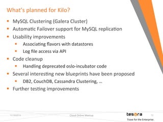 What’s 
planned 
for 
Kilo? 
11/19/2014 Cloud 
Online 
Meetup 
10 
§ MySQL 
Clustering 
(Galera 
Cluster) 
§ AutomaFc 
Failover 
support 
for 
MySQL 
replicaFon 
§ Usability 
improvements 
§ AssociaFng 
flavors 
with 
datastores 
§ Log 
file 
access 
via 
API 
§ Code 
cleanup 
§ Handling 
deprecated 
oslo-­‐incubator 
code 
§ Several 
interesFng 
new 
blueprints 
have 
been 
proposed 
§ DB2, 
CouchDB, 
Cassandra 
Clustering, 
… 
§ Further 
tesFng 
improvements 
Trove 
for 
the 
Enterprise. 
 