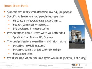 Notes 
from 
Paris 
11/19/2014 Cloud 
Online 
Meetup 
12 
§ Summit 
was 
really 
well 
aKended, 
over 
4,500 
people 
§ Specific 
to 
Trove, 
we 
had 
people 
represenFng 
§ Percona, 
Galera, 
Oracle, 
DB2, 
CouchDB, 
… 
§ RedHat, 
Canonical, 
Windows, 
… 
§ [my 
apologies 
if 
I 
missed 
some] 
§ PresentaFons 
about 
Trove 
were 
well 
aKended 
§ Speakers 
from 
Tesora, 
HP, 
Percona 
§ The 
design 
sessions 
were 
lively 
and 
informaFve 
§ Discussed 
new 
Kilo 
features 
§ Discussed 
some 
changes 
currently 
in 
flight 
§ Had 
a 
good 
Fme! 
§ We 
discussed 
where 
the 
mid-­‐cycle 
would 
be 
[SeaKle, 
February] 
The 
Trove 
Experts. 
 