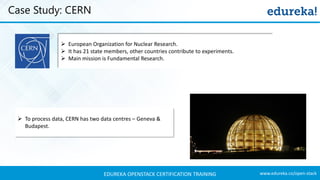 www.edureka.co/open-stackEDUREKA OPENSTACK CERTIFICATION TRAINING
Case Study: CERN
➢ European Organization for Nuclear Research.
➢ It has 21 state members, other countries contribute to experiments.
➢ Main mission is Fundamental Research.
➢ To process data, CERN has two data centres – Geneva &
Budapest.
 