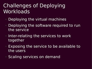Challenges of Deploying
Workloads
●   Deploying the virtual machines
●   Deploying the software required to run
    the service
●   Inter-relating the services to work
    together
●   Exposing the service to be available to
    the users
●   Scaling services on demand
 