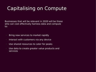 Capitalising on Compute

Businesses that will be relevant in 2020 will be those
who can cost effectively harness data and compute
to:


●   Bring new services to market rapidly
●   Interact with customers via any device
●   Use shared resources to cater for peaks
●   Use data to create greater value products and
    services
 