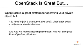 OpenStack Is Great But…
OpenStack is a great platform for operating your private
cloud, but…
You need to pick a distribution. Like Linux, OpenStack exists
mostly as various distributions
And Red Hat makes a leading distribution, Red Hat Enterprise
Linux OpenStack Platform
 
