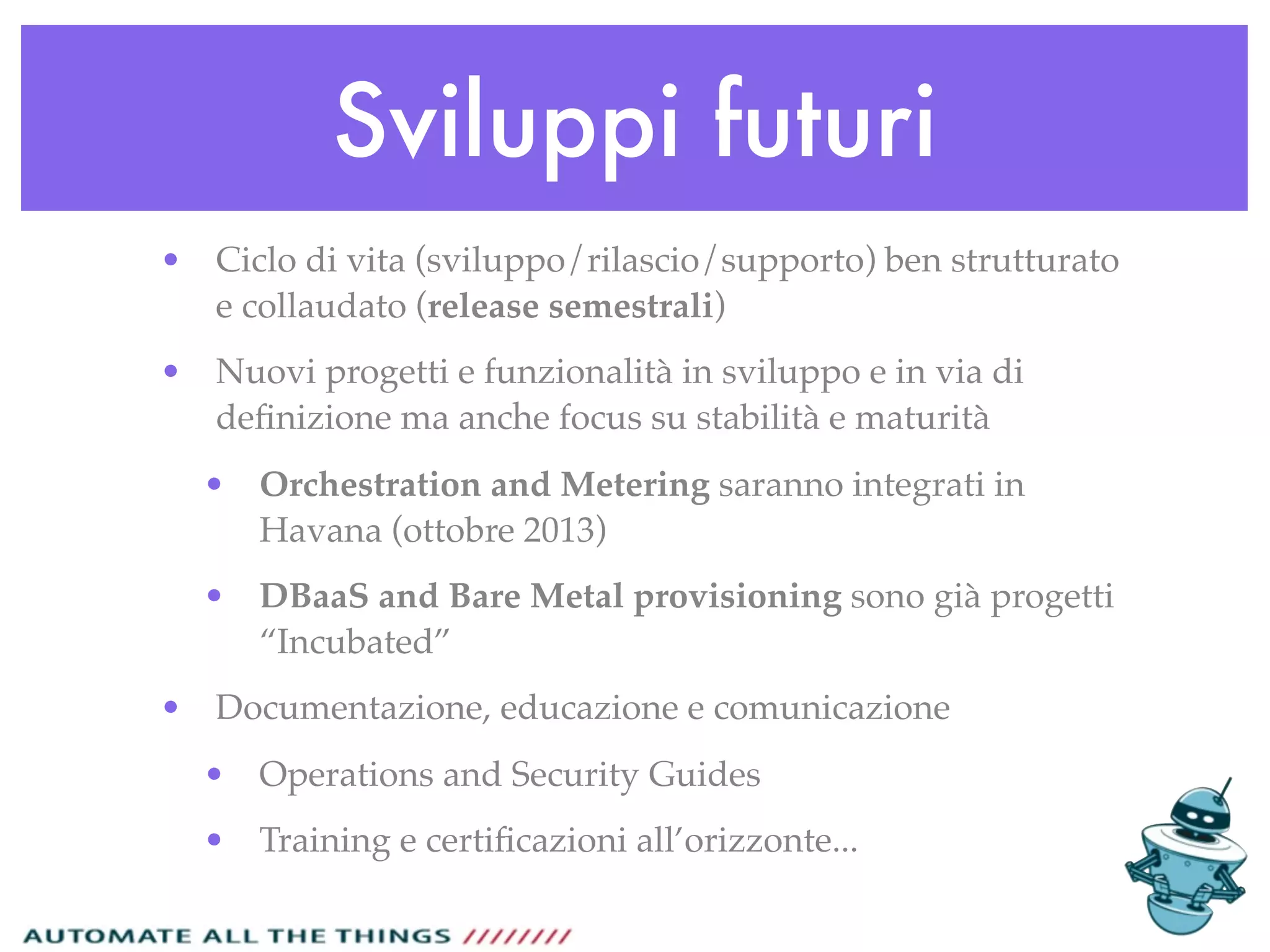 Sviluppi futuri
• Ciclo di vita (sviluppo/rilascio/supporto) ben strutturato
e collaudato (release semestrali)
• Nuovi progetti e funzionalità in sviluppo e in via di
deﬁnizione ma anche focus su stabilità e maturità
• Orchestration and Metering saranno integrati in
Havana (ottobre 2013)
• DBaaS and Bare Metal provisioning sono già progetti
“Incubated”
• Documentazione, educazione e comunicazione
• Operations and Security Guides
• Training e certiﬁcazioni all’orizzonte...
 