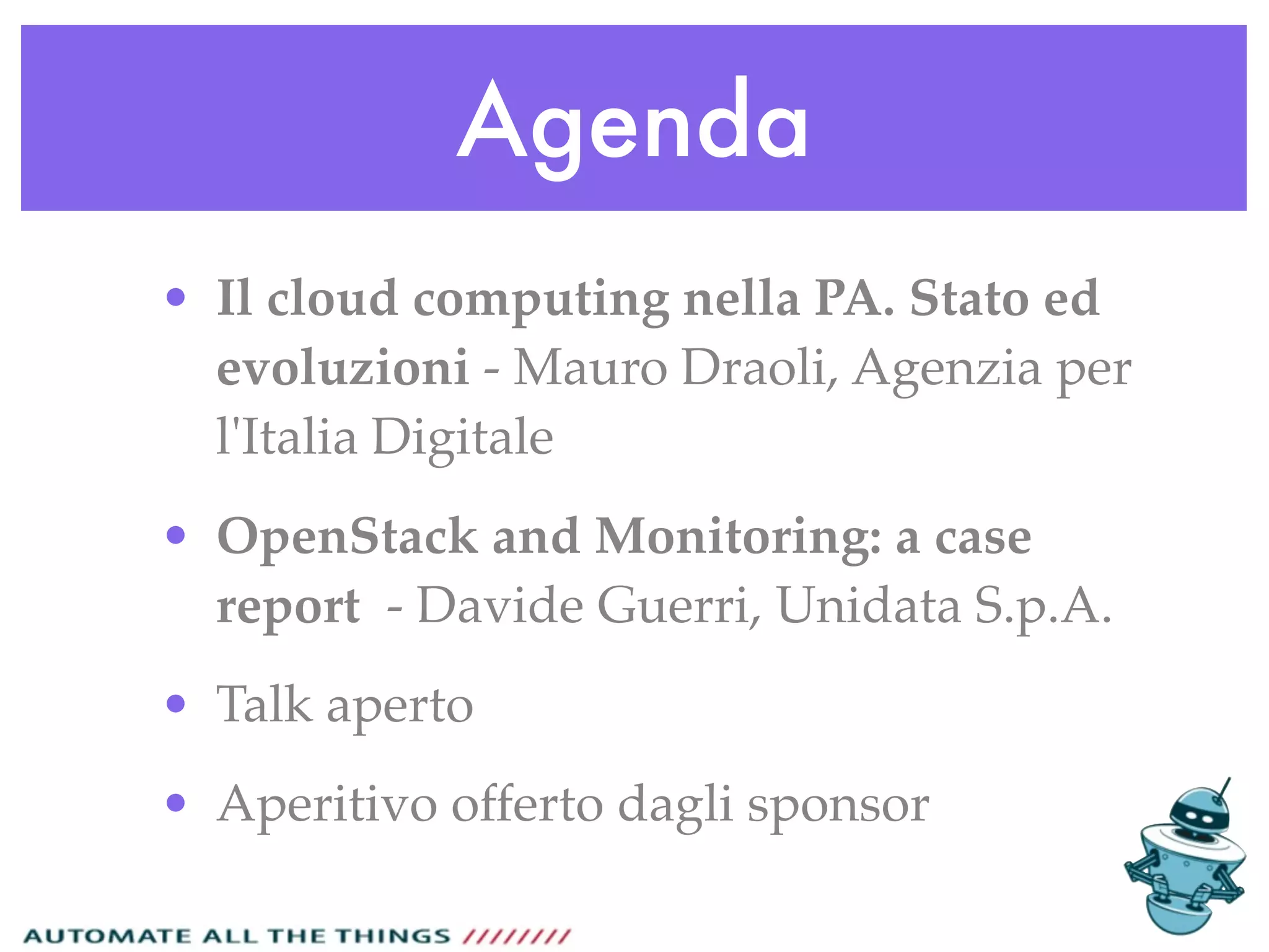 Agenda
• Il cloud computing nella PA. Stato ed
evoluzioni - Mauro Draoli, Agenzia per
l'Italia Digitale
• OpenStack and Monitoring: a case
report - Davide Guerri, Unidata S.p.A.
• Talk aperto
• Aperitivo offerto dagli sponsor
 