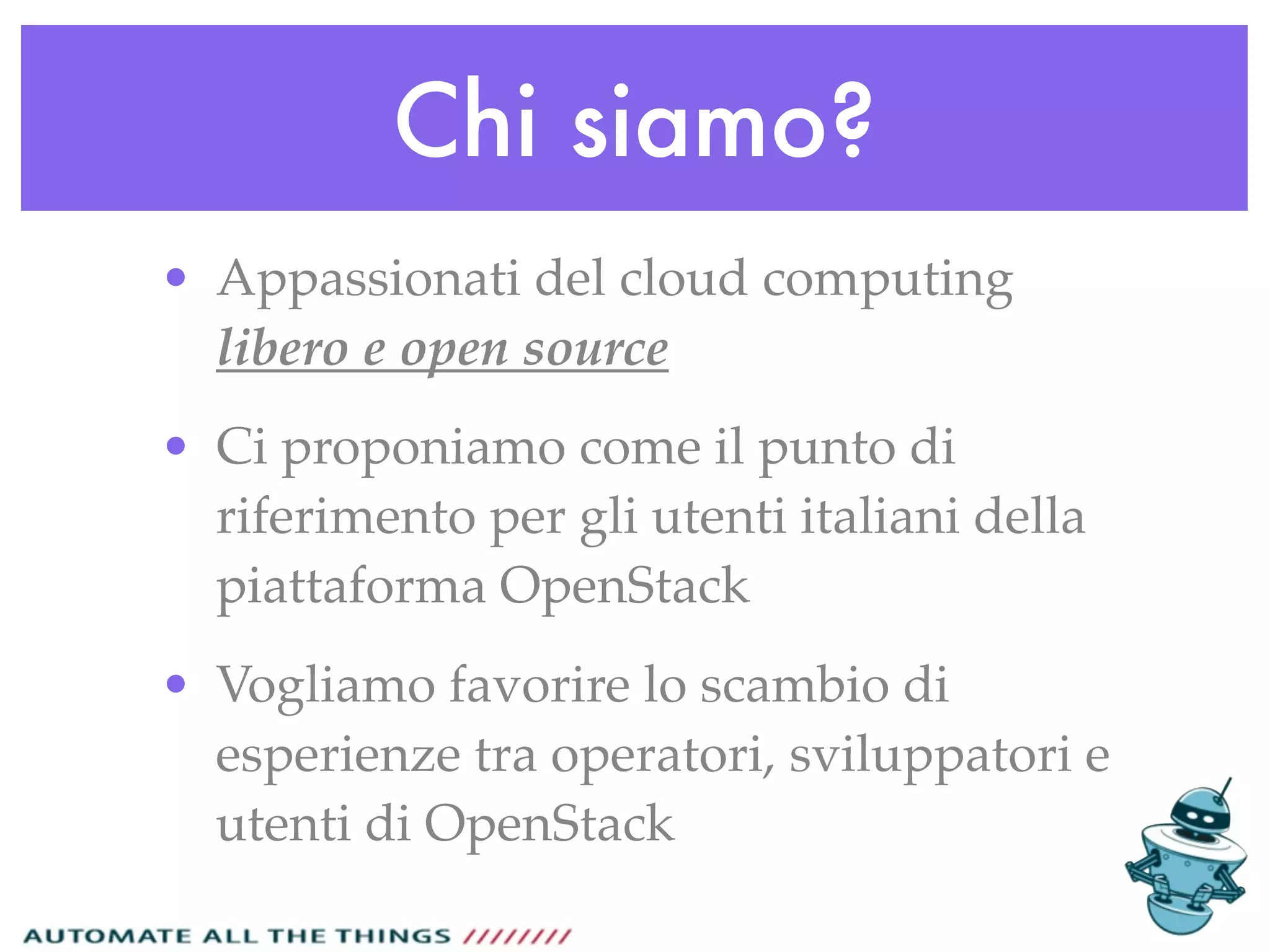 Chi siamo?
• Appassionati del cloud computing
libero e open source
• Ci proponiamo come il punto di
riferimento per gli utenti italiani della
piattaforma OpenStack
• Vogliamo favorire lo scambio di
esperienze tra operatori, sviluppatori e
utenti di OpenStack
 