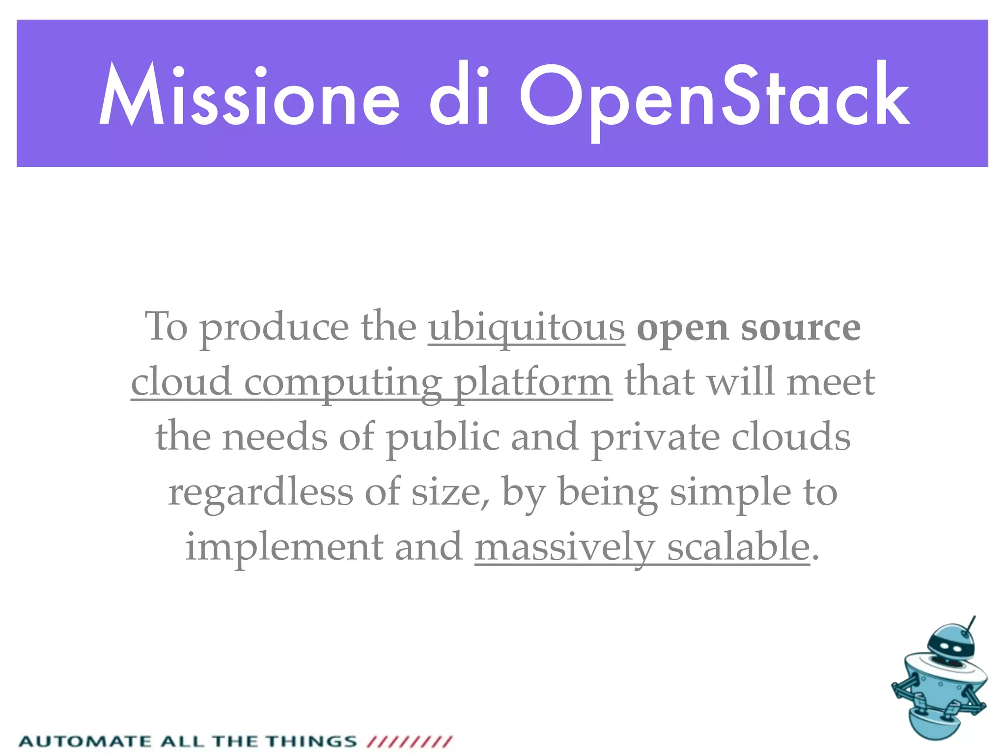 Missione di OpenStack
To produce the ubiquitous open source
cloud computing platform that will meet
the needs of public and private clouds
regardless of size, by being simple to
implement and massively scalable.
 