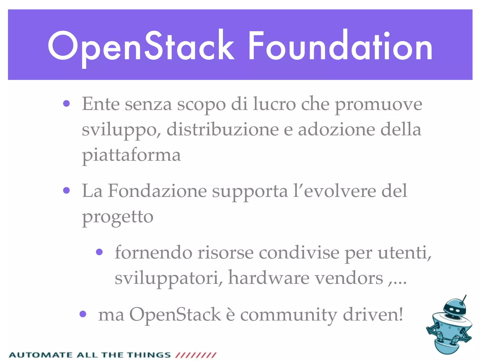 OpenStack Foundation
• Ente senza scopo di lucro che promuove
sviluppo, distribuzione e adozione della
piattaforma
• La Fondazione supporta l’evolvere del
progetto
• fornendo risorse condivise per utenti,
sviluppatori, hardware vendors ,...
• ma OpenStack è community driven!
 