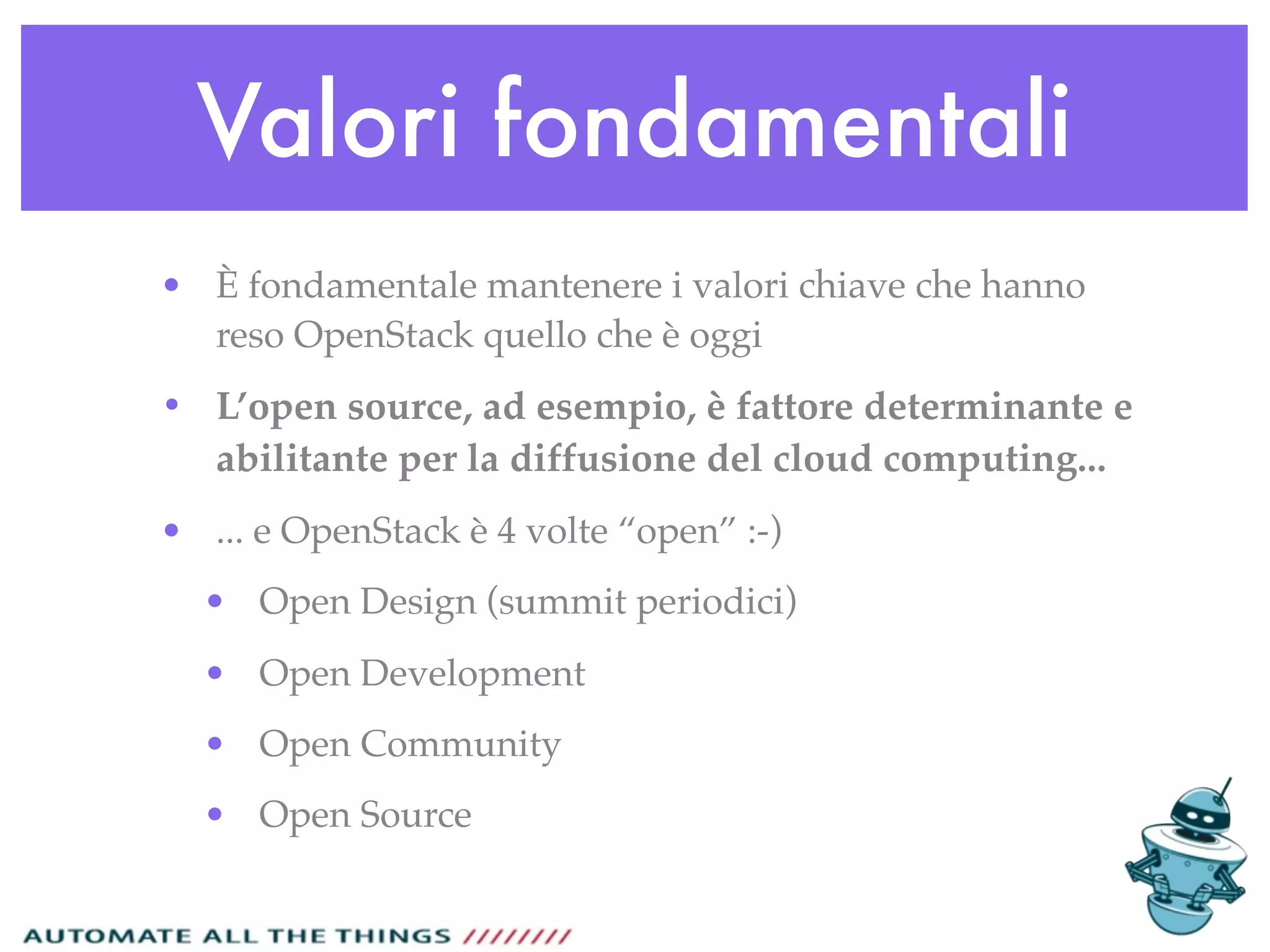 Valori fondamentali
• È fondamentale mantenere i valori chiave che hanno
reso OpenStack quello che è oggi
• L’open source, ad esempio, è fattore determinante e
abilitante per la diffusione del cloud computing...
• ... e OpenStack è 4 volte “open” :-)
• Open Design (summit periodici)
• Open Development
• Open Community
• Open Source
 