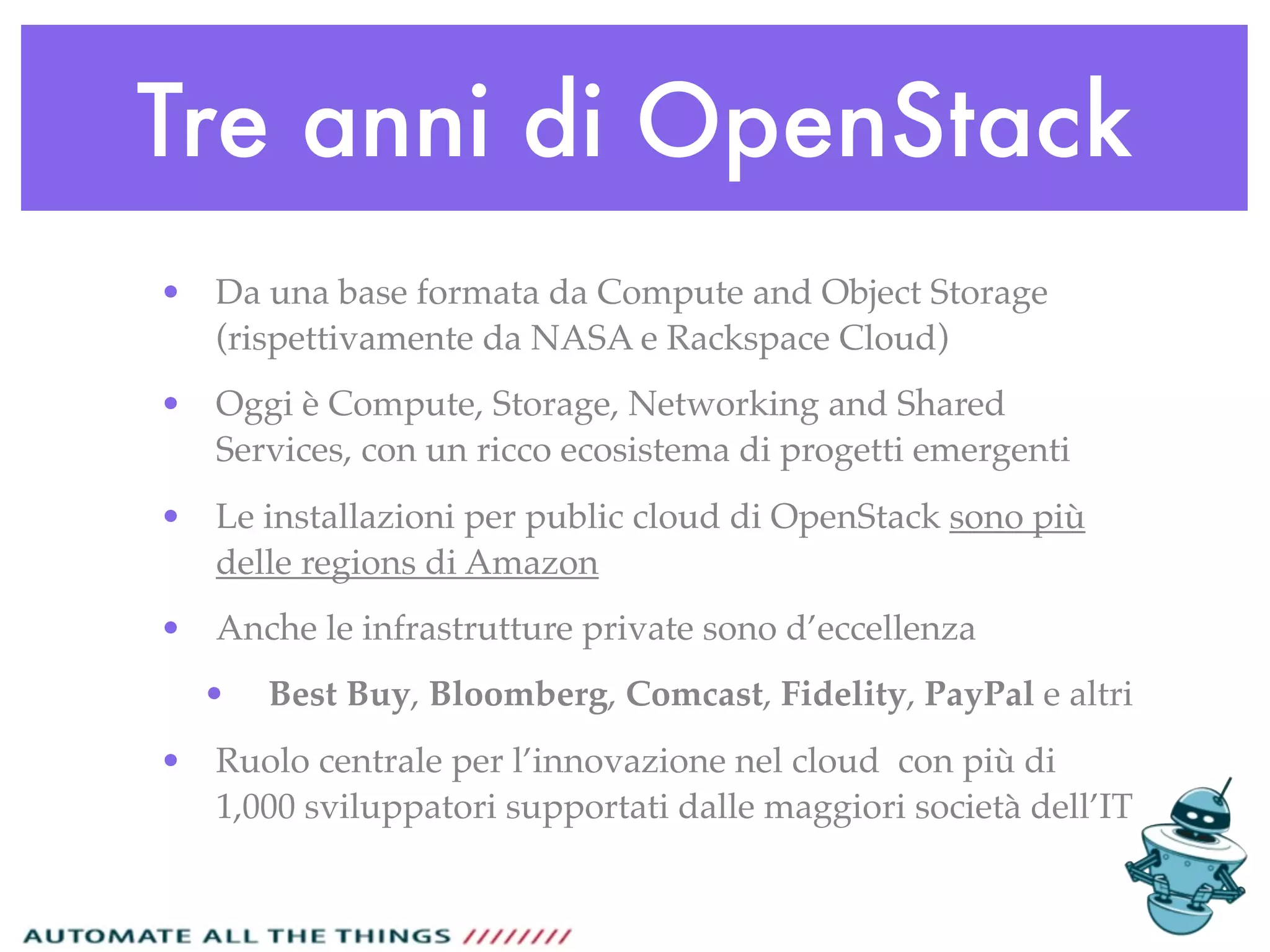 Tre anni di OpenStack
• Da una base formata da Compute and Object Storage
(rispettivamente da NASA e Rackspace Cloud)
• Oggi è Compute, Storage, Networking and Shared
Services, con un ricco ecosistema di progetti emergenti
• Le installazioni per public cloud di OpenStack sono più
delle regions di Amazon
• Anche le infrastrutture private sono d’eccellenza
• Best Buy, Bloomberg, Comcast, Fidelity, PayPal e altri
• Ruolo centrale per l’innovazione nel cloud con più di
1,000 sviluppatori supportati dalle maggiori società dell’IT
 