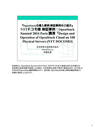 本資料は、OpenStack Summit 2014 Paris でNTTドコモ五十嵐様とNEC元木様と日
本仮想化技術伊藤が発表した内容を、日本仮想化技術で資料に解説を加え、2014年12
月3日の『OpenStack最新情報セミナー 夜の部：OpenStackの導入事例/検証事例』で
伊藤が説明したものです。	
1
 