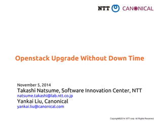 Openstack Upgrade Without Down Time 
November 5, 2014 
Takashi Natsume, Software Innovation Center, NTT 
natsume.takashi@lab.ntt.co.jp 
Yankai Liu, Canonical 
yankai.liu@canonical.com 
 