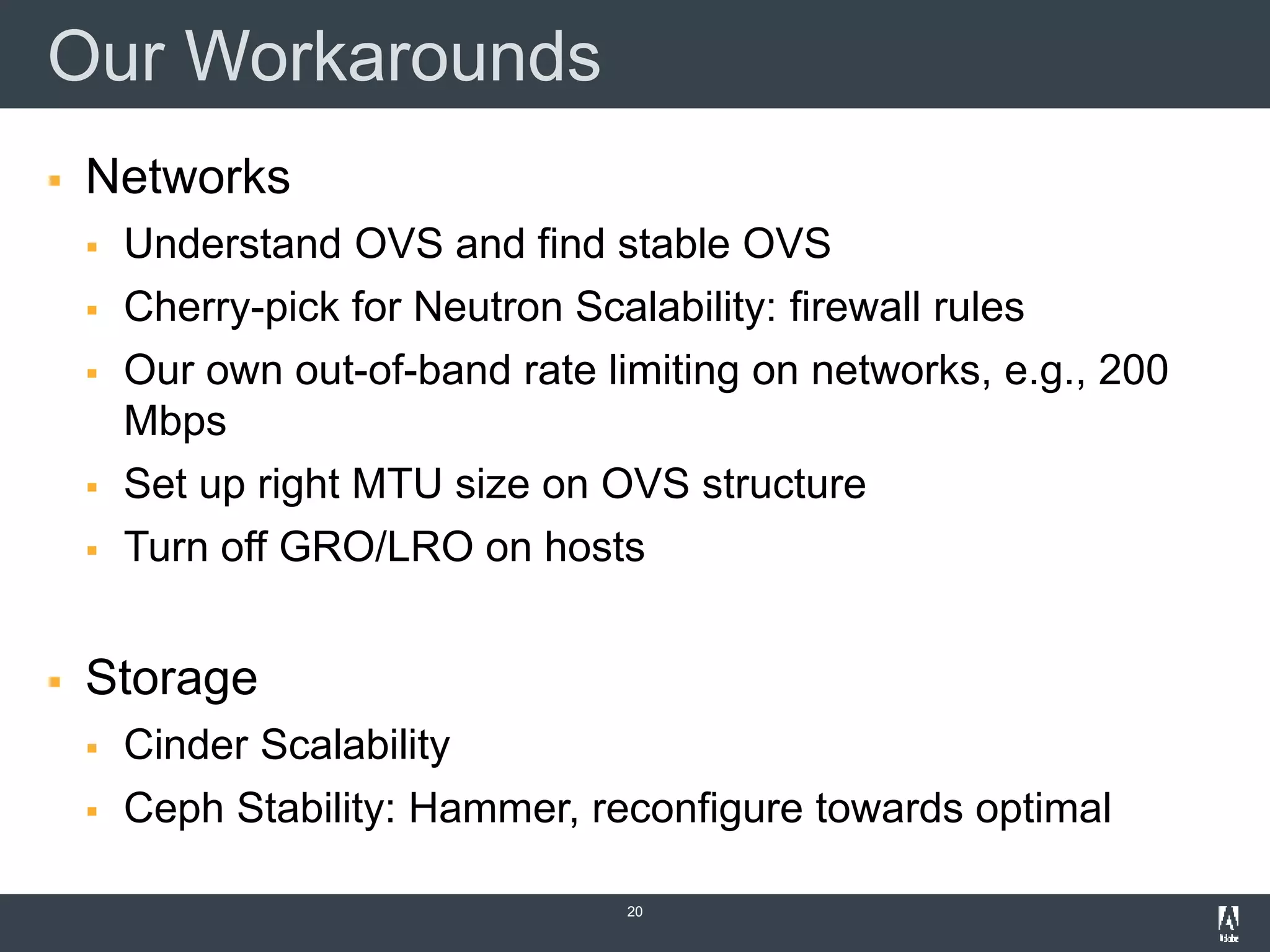 Our Workarounds
 Networks
 Understand OVS and find stable OVS
 Cherry-pick for Neutron Scalability: firewall rules
 Our own out-of-band rate limiting on networks, e.g., 200
Mbps
 Set up right MTU size on OVS structure
 Turn off GRO/LRO on hosts
 Storage
 Cinder Scalability
 Ceph Stability: Hammer, reconfigure towards optimal
20
 