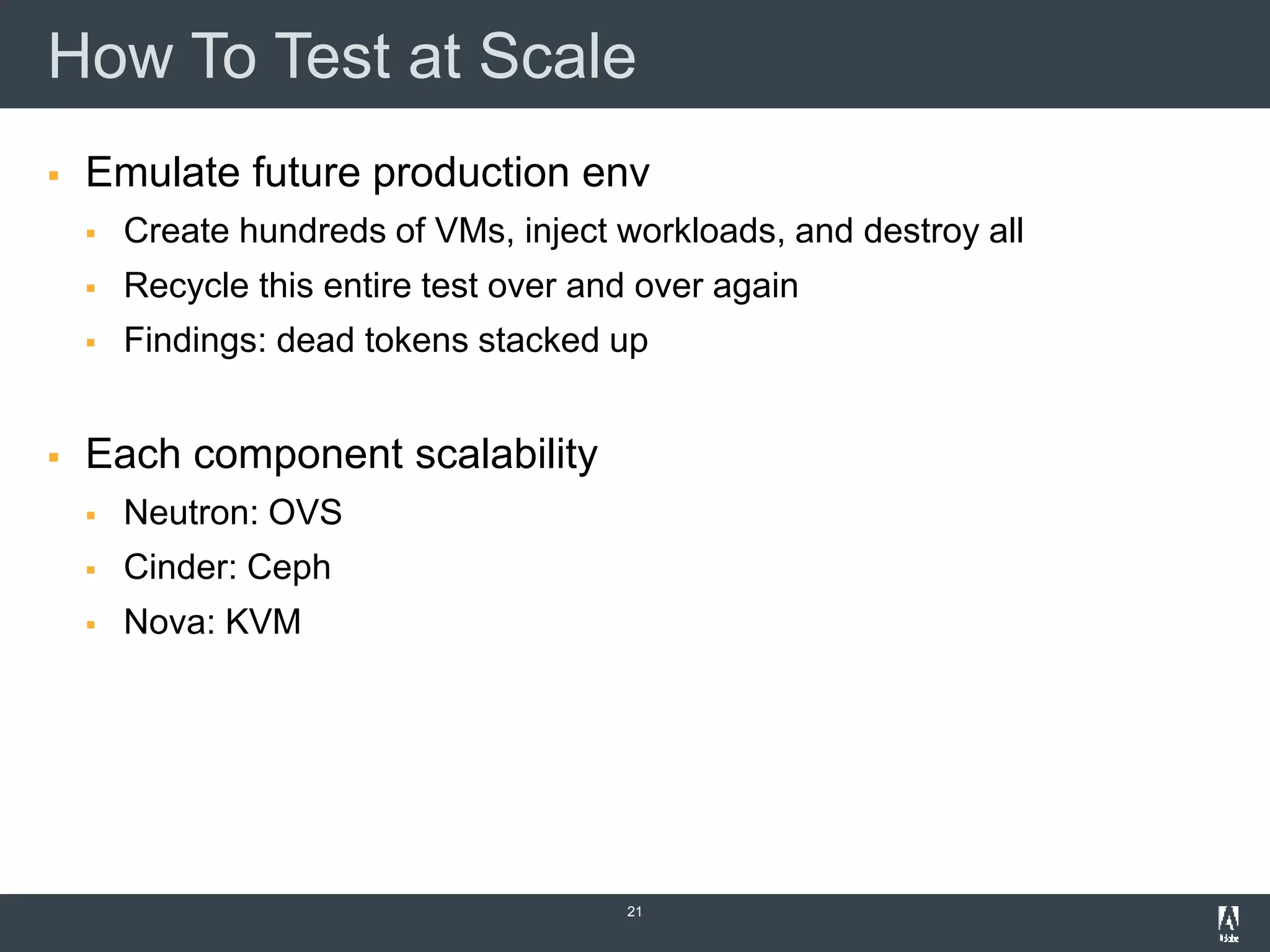 How To Test at Scale
 Emulate future production env
 Create hundreds of VMs, inject workloads, and destroy all
 Recycle this entire test over and over again
 Findings: dead tokens stacked up
 Each component scalability
 Neutron: OVS
 Cinder: Ceph
 Nova: KVM
21
 