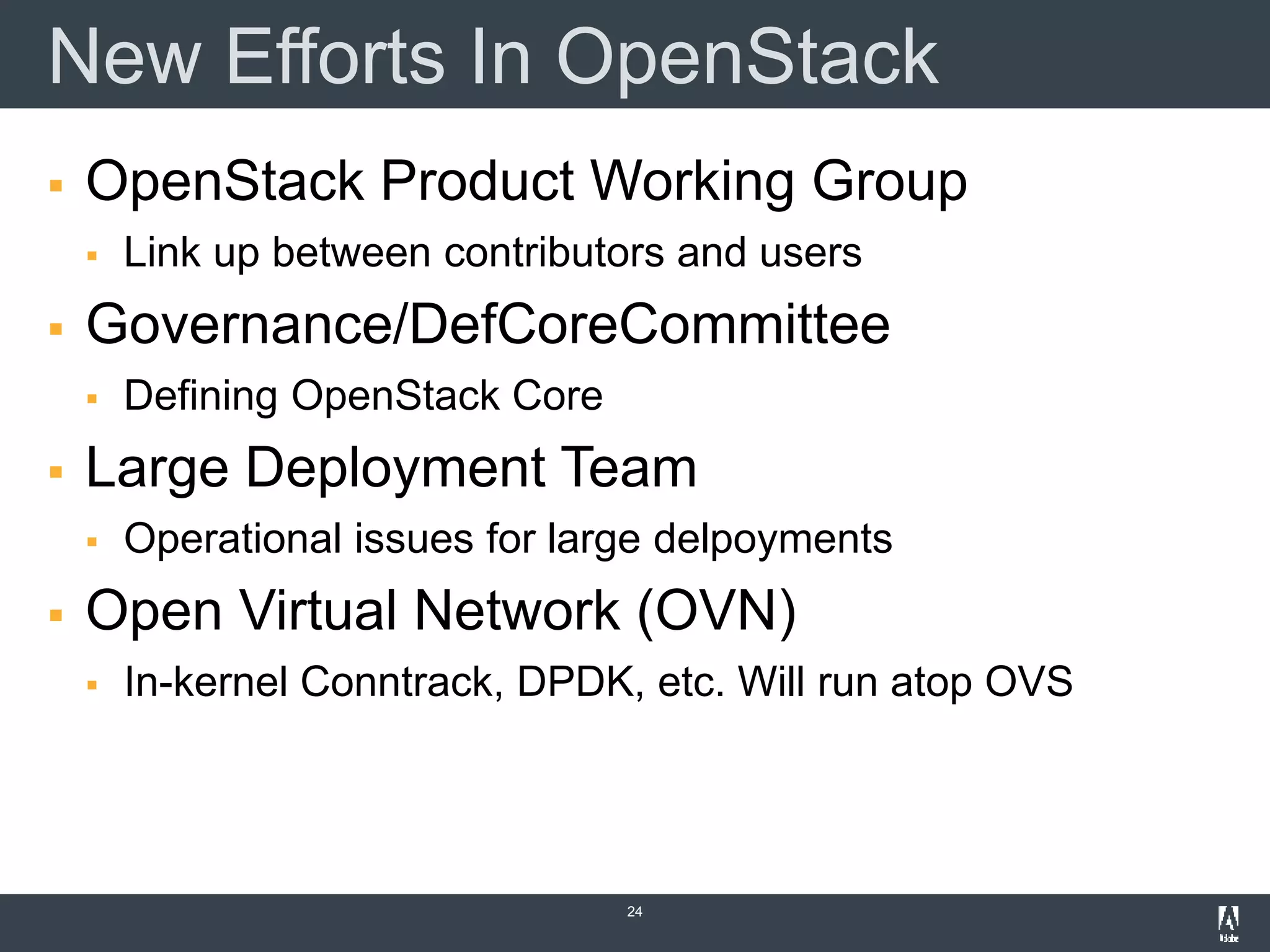New Efforts In OpenStack
 OpenStack Product Working Group
 Link up between contributors and users
 Governance/DefCoreCommittee
 Defining OpenStack Core
 Large Deployment Team
 Operational issues for large delpoyments
 Open Virtual Network (OVN)
 In-kernel Conntrack, DPDK, etc. Will run atop OVS
24
 