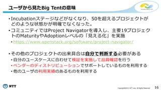 16Copyright©2016 NTT corp. All Rights Reserved.
• Incubationステージなどがなくなり、50を超えるプロジェクトが
どのような状態かが明確でなくなった。
• コミュニティではProject Navigatorを導入し、主要19プロジェク
トのMaturityやAdoptionレベルの「見える化」を実施
• https://www.openstack.org/software/project-navigator/
• その他のプロジェクトの出来具合は自分で判断する必要がある
• 自分のユースケースに合わせて検証を実施して品質確認を行う
• ベンダーのディストリビューションでサポートしているものを利用する
• 他のユーザの利用実績のあるものを利用する
ユーザから見たBig Tentの意味
 
