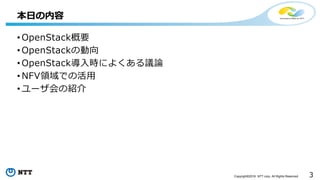3Copyright©2016 NTT corp. All Rights Reserved.
• OpenStack概要
• OpenStackの動向
• OpenStack導入時によくある議論
• NFV領域での活用
• ユーザ会の紹介
本日の内容
 