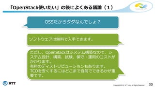 30Copyright©2016 NTT corp. All Rights Reserved.
「OpenStack使いたい」の後によくある議論（１）
OSSだからタダなんでしょ？
ソフトウェアは無料で入手できます。
ただし、OpenStackはシステム構築なので、シ
ステム設計、構築、試験、保守・運用のコストが
かかります。
有料のディストリビューションもあります。
TCOを安くするにはどこまで自前でできるかが重
要です。
 