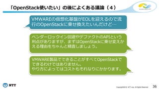 36Copyright©2016 NTT corp. All Rights Reserved.
「OpenStack使いたい」の後によくある議論（４）
VMWAREの仮想化基盤がEOLを迎えるので流
行のOpenStackに乗せ換えたいんだけど…
ベンダーロックイン回避やデファクトのAPIという
利点がありますが、まずはOpenStackに乗せ変えか
える理由をちゃんと精査しましょう。
VMWARE製品でできることがすべてOpenStackで
できるわけではありません。
やり方によってはコストもそれなりにかかります。
 