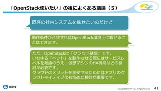 41Copyright©2016 NTT corp. All Rights Reserved.
「OpenStack使いたい」の後によくある議論（５）
既存の社内システムを載せたいのだけど
動作条件が合致すればOpenStack環境上に載せるこ
とはできます。
ただ、OpenStackは「クラウド基盤」です。
いわゆる「ペット」を動作させる際にはサービスレ
ベルを考慮のうえ、仮想マシンのHA機能などの検
討が必要です。
クラウドのメリットを享受するためにはアプリのク
ラウドネイティブ化も含めた検討が重要です。
 