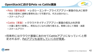 42Copyright©2016 NTT corp. All Rights Reserved.
• Pets（愛玩動物）＝レガシーエンタープライズアプリ＝基盤のSLAに依存
• 特定の固体に過剰な愛情を注いで可愛がる。代えは効かない。
• スケールアップ
• Cattle（家畜）＝クラウドネイティブアプリ＝基盤の低SLAを許容
• 大量に番号で管理し、病気などになれば取り替える。需要に応じて増産・減産
• スケールアウト
• 将来的にはクラウド基盤にあわせてCattleアプリになっていくと想
定されるが、Petアプリも並存していくのが現実。
OpenStackにおけるPets vs Cattle議論
 