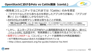 43Copyright©2016 NTT corp. All Rights Reserved.
• 開発者コミュニティではこれまでは「Cattle」のみを想定
• 「クラウドなんだから落ちるのを想定したアプリ作りが基本」「アプリが
悪い」という議論にしかならなかった。
• AWSのSLAも仮想マシン単体は落ちることが前提。
• しかし、エンタープライズやNFVへと適用範囲を拡大するに従い、徐々に
「ペットVM」も許容され、現実課題として議論されるようになった。
• 仮想マシンHAチーム（コンピュートノード故障時のVM再起動機能）
• NTT開発のMasakari含めた方式議論が行われている
• http://docs.openstack.org/ha-guide/instance-ha.html
OpenStackにおけるPets vs Cattle議論（contd.)
「地域（Region)使用不能」とは、同一地域（Region)内で、サービス利用者がインスタンスを実行している複数の
Availability Zoneが、サービス利用者にとって「使用不能」となることをいう。https://aws.amazon.com/jp/ec2/sla/
 