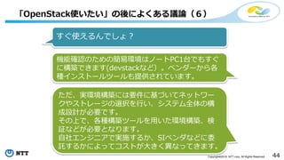 44Copyright©2016 NTT corp. All Rights Reserved.
「OpenStack使いたい」の後によくある議論（６）
すぐ使えるんでしょ？
機能確認のための簡易環境はノートPC1台でもすぐ
に構築できます(devstackなど）。ベンダーから各
種インストールツールも提供されています。
ただ、実環境構築には要件に基づいてネットワー
クやストレージの選択を行い、システム全体の構
成設計が必要です。
その上で、各種構築ツールを用いた環境構築、検
証などが必要となります。
自社エンジニアで実施するか、SIベンダなどに委
託するかによってコストが大きく異なってきます。
 