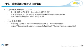 49Copyright©2016 NTT corp. All Rights Reserved.
ログ、監視運用に関する公開情報
• OpenStack運用マニュアル
• 第14章 ロギングと監視 - OpenStack 運用ガイド
• http://openstack-ja.github.io/openstack-manuals/openstack-
ops/content/logging_monitoring.html
• ベンダ提供資料
• Planning Guide — Mirantis OpenStack v6.0 | Documentation
• https://docs.mirantis.com/openstack/fuel/fuel-7.0/monitoring-guide.html
 