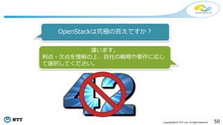 50Copyright©2016 NTT corp. All Rights Reserved.
OpenStackは究極の答えですか？
違います。
利点・欠点を理解の上、自社の戦略や要件に応じ
て選択してください。
 