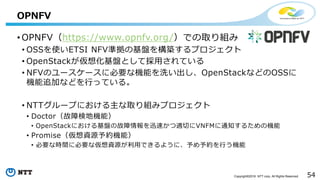 54Copyright©2016 NTT corp. All Rights Reserved.
• OPNFV（https://www.opnfv.org/）での取り組み
• OSSを使いETSI NFV準拠の基盤を構築するプロジェクト
• OpenStackが仮想化基盤として採用されている
• NFVのユースケースに必要な機能を洗い出し、OpenStackなどのOSSに
機能追加などを行っている。
• NTTグループにおける主な取り組みプロジェクト
• Doctor（故障検地機能）
• OpenStackにおける基盤の故障情報を迅速かつ適切にVNFMに通知するための機能
• Promise（仮想資源予約機能）
• 必要な時間に必要な仮想資源が利用できるように、予め予約を行う機能
OPNFV
 