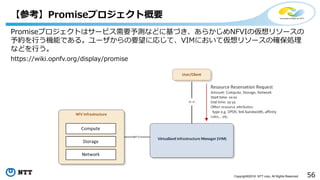 56Copyright©2016 NTT corp. All Rights Reserved.
【参考】Promiseプロジェクト概要
Promiseプロジェクトはサービス需要予測などに基づき、あらかじめNFVIの仮想リソースの
予約を行う機能である。ユーザからの要望に応じて、VIMにおいて仮想リソースの確保処理
などを行う。
https://wiki.opnfv.org/display/promise
 