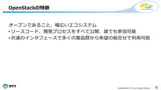 6Copyright©2016 NTT corp. All Rights Reserved.
オープンであること、幅広いエコシステム
• ソースコード、開発プロセスをすべて公開、誰でも参加可能
• 共通のインタフェースで多くの製品群から希望の組合せで利用可能
OpenStackの特徴
 