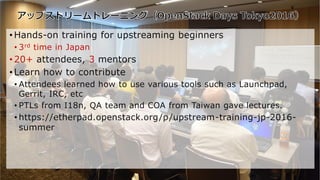 66Copyright©2016 NTT corp. All Rights Reserved.
• Hands-on training for upstreaming beginners
• 3rd time in Japan
• 20+ attendees, 3 mentors
• Learn how to contribute
• Attendees learned how to use various tools such as Launchpad,
Gerrit, IRC, etc
• PTLs from I18n, QA team and COA from Taiwan gave lectures.
• https://etherpad.openstack.org/p/upstream-training-jp-2016-
summer
66
 