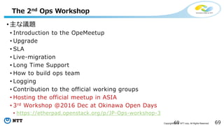 69Copyright©2016 NTT corp. All Rights Reserved.
The 2nd Ops Workshop
• 主な議題
• Introduction to the OpeMeetup
• Upgrade
• SLA
• Live-migration
• Long Time Support
• How to build ops team
• Logging
• Contribution to the official working groups
• Hosting the official meetup in ASIA
• 3rd Workshop @2016 Dec at Okinawa Open Days
• https://etherpad.openstack.org/p/JP-Ops-workshop-3
69
 