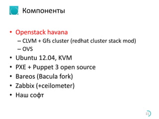 Компоненты
• Openstack havana
– CLVM + Gfs cluster (redhat cluster stack mod)
– OVS
• Ubuntu 12.04, KVM
• PXE + Puppet 3 open source
• Bareos (Bacula fork)
• Zabbix (+ceilometer)
• Наш софт
11
 