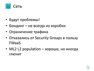 Сеть
• Будут проблемы!
• Бондинг – не всегда из коробки
• Ограничение трафика
• Отказались от Security Groups в пользу
FWaaS
• ML2 L2 population – хорошо, но иногда
глючит
15
 