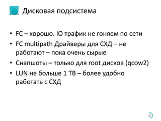 Дисковая подсистема
• FC – хорошо. IO трафик не гоняем по сети
• FC multipath Драйверы для СХД – не
работают – пока очень сырые
• Снапшоты – только для root дисков (qcow2)
• LUN не больше 1 TB – более удобно
работать с СХД
18
 