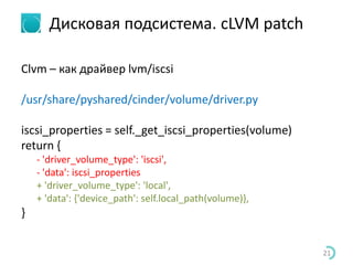 Дисковая подсистема. cLVM patch
Clvm – как драйвер lvm/iscsi
/usr/share/pyshared/cinder/volume/driver.py
iscsi_properties = self._get_iscsi_properties(volume)
return {
- 'driver_volume_type': 'iscsi',
- 'data': iscsi_properties
+ 'driver_volume_type': 'local',
+ 'data': {'device_path': self.local_path(volume)},
}
21
 