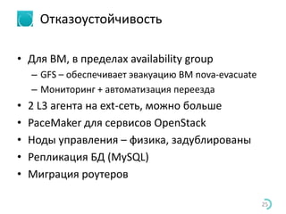 Отказоустойчивость
• Для ВМ, в пределах availability group
– GFS – обеспечивает эвакуацию ВМ nova-evacuate
– Мониторинг + автоматизация переезда
• 2 L3 агента на ext-сеть, можно больше
• PaceMaker для сервисов OpenStack
• Ноды управления – физика, задублированы
• Репликация БД (MySQL)
• Миграция роутеров
25
 