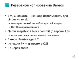 Резервное копирование Bareos
• ВМ, Снапшоты – не надо использовать для
cinder – там dd!
– Альтернативный способ открытый вопрос
– Нет thin провиженинга
• Qemu snapshot + block commit (с версии 1.3)
– позволяет выполнять живые снапшоты
• Bareos: Passive agent 2
• Функции РК – выносим в OSS
• РК через агент
28
 