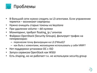 Проблемы
• В большой сети нужно следить за L3-агентами. Если управление
теряется – возникают сюрпризы
• Нужно очищать старые токены из keystone
• При удалении volume – dd нулями
• Мониторинг, требует floating_ip / агентов
• Файрвол OpenStack (Security Groups), фильтрует трафик на
гипервизорах:
– переносим точку фильтрации на L3 (FWaaS)?
– как быть с клиентами, желающими использовать у себя VRRP?
• Нет поддержки установки ОС с ISO
• Запуск сервисов OpenStack как WSGI
• Есть shaping, но не работает т.к. не используем security group
30
 