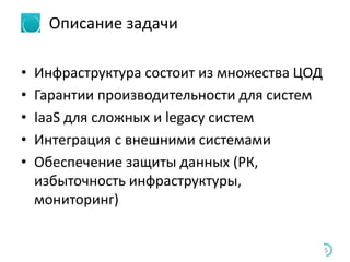 Описание задачи
• Инфраструктура состоит из множества ЦОД
• Гарантии производительности для систем
• IaaS для сложных и legacy систем
• Интеграция с внешними системами
• Обеспечение защиты данных (РК,
избыточность инфраструктуры,
мониторинг)
5
 