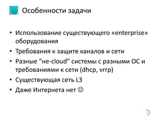 Особенности задачи
• Использование существующего «enterprise»
оборудования
• Требования к защите каналов и сети
• Разные “не-cloud” системы с разными ОС и
требованиями к сети (dhcp, vrrp)
• Существующая сеть L3
• Даже Интернета нет 
7
 