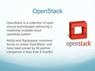 OpenStackOpenStack is a collection of open source technologies delivering a massively scalable cloud operating system.NASA and Rackspace combined forces to create OpenStack, and have been joined by 50 partner companies in less than 8 months.