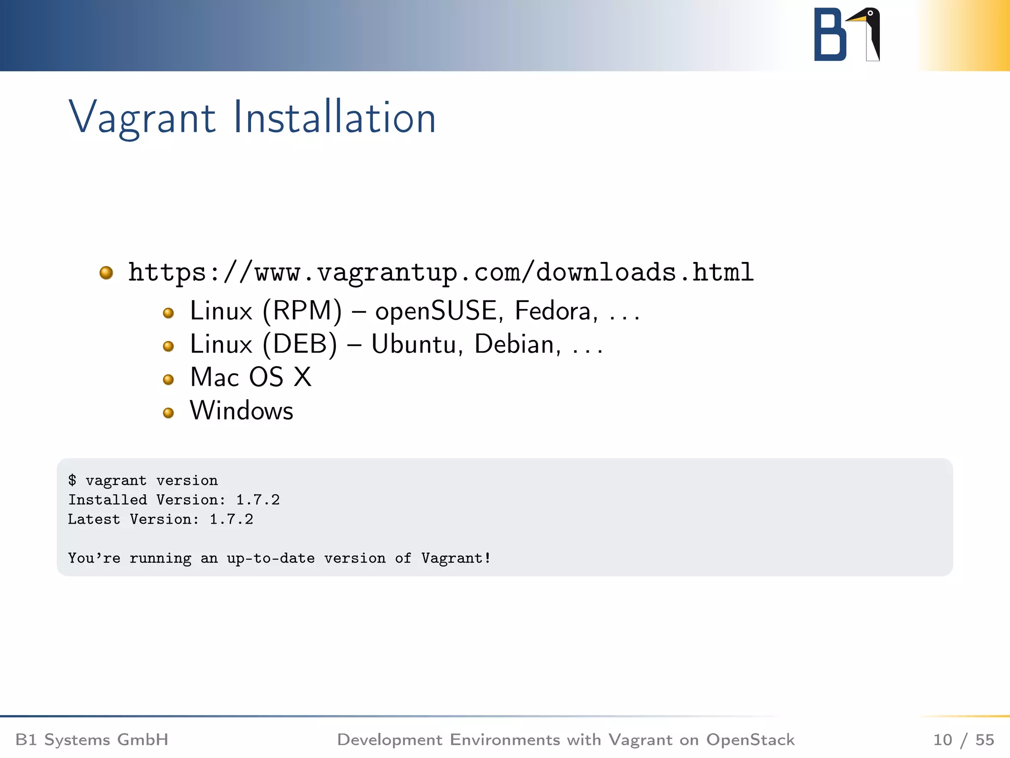 Vagrant Installation
https://www.vagrantup.com/downloads.html
Linux (RPM) – openSUSE, Fedora, . . .
Linux (DEB) – Ubuntu, Debian, . . .
Mac OS X
Windows
$ vagrant version
Installed Version: 1.7.2
Latest Version: 1.7.2
You’re running an up-to-date version of Vagrant!
B1 Systems GmbH Development Environments with Vagrant on OpenStack 10 / 55
 